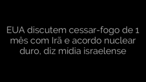 ​EUA discutem cessar-fogo de 1 mês com Irã e acordo nuclear duro, diz mídia israelense 